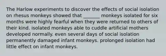 The Harlow experiments to discover the effects of social isolation on rhesus monkeys showed that _______ monkeys isolated for six months were highly fearful when they were returned to others of their kind. isolated monkeys able to cuddle artificial mothers developed normally. even several days of social isolation permanently damaged infant monkeys. prolonged isolation had little effect on infant monkeys.