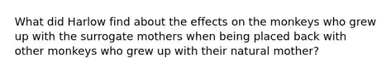 What did Harlow find about the effects on the monkeys who grew up with the surrogate mothers when being placed back with other monkeys who grew up with their natural mother?