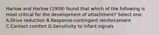 Harlow and Harlow (1959) found that which of the following is most critical for the development of attachment? Select one: A.Drive reduction B.Response-contingent reinforcement C.Contact comfort D.Sensitivity to infant signals