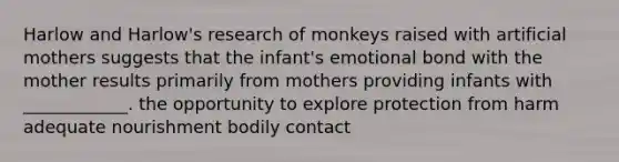 Harlow and Harlow's research of monkeys raised with artificial mothers suggests that the infant's emotional bond with the mother results primarily from mothers providing infants with ____________. the opportunity to explore protection from harm adequate nourishment bodily contact