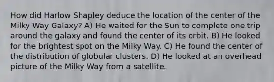 How did Harlow Shapley deduce the location of the center of the Milky Way Galaxy? A) He waited for the Sun to complete one trip around the galaxy and found the center of its orbit. B) He looked for the brightest spot on the Milky Way. C) He found the center of the distribution of globular clusters. D) He looked at an overhead picture of the Milky Way from a satellite.