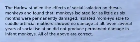 The Harlow studied the effects of social isolation on rhesus monkeys and found that: monkeys isolated for as little as six months were permanently damaged. isolated monkeys able to cuddle artificial mothers showed no damage at all. even several years of social isolation did not produce permanent damage in infant monkeys. All of the above are correct.