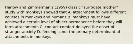 Harlow and Zimmerman's (1959) classic "surrogate mother" study with monkeys showed that A. attachment follows different courses in monkeys and humans B. monkeys must have achieved a certain level of object permanence before they will form attachments C. contact comfort delayed the onset of stranger anxiety D. feeding is not the primary determinant of attachments in monkeys