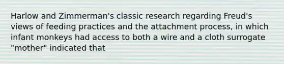 Harlow and Zimmerman's classic research regarding Freud's views of feeding practices and the attachment process, in which infant monkeys had access to both a wire and a cloth surrogate "mother" indicated that