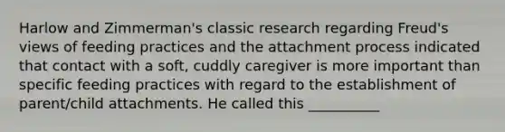 Harlow and Zimmerman's classic research regarding Freud's views of feeding practices and the attachment process indicated that contact with a soft, cuddly caregiver is more important than specific feeding practices with regard to the establishment of parent/child attachments. He called this __________