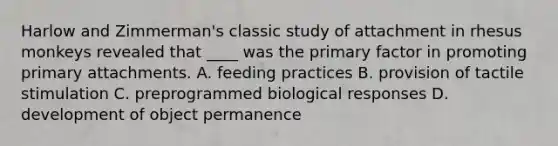 Harlow and Zimmerman's classic study of attachment in rhesus monkeys revealed that ____ was the primary factor in promoting primary attachments. A. feeding practices B. provision of tactile stimulation C. preprogrammed biological responses D. development of object permanence