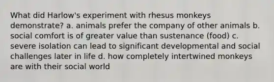 What did Harlow's experiment with rhesus monkeys demonstrate? a. animals prefer the company of other animals b. social comfort is of greater value than sustenance (food) c. severe isolation can lead to significant developmental and social challenges later in life d. how completely intertwined monkeys are with their social world