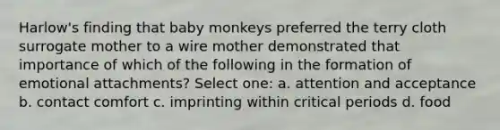 Harlow's finding that baby monkeys preferred the terry cloth surrogate mother to a wire mother demonstrated that importance of which of the following in the formation of emotional attachments? Select one: a. attention and acceptance b. contact comfort c. imprinting within critical periods d. food