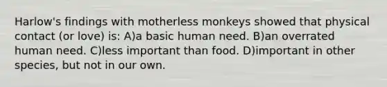 Harlow's findings with motherless monkeys showed that physical contact (or love) is: A)a basic human need. B)an overrated human need. C)less important than food. D)important in other species, but not in our own.