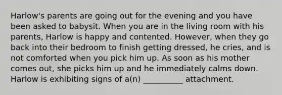 Harlow's parents are going out for the evening and you have been asked to babysit. When you are in the living room with his parents, Harlow is happy and contented. However, when they go back into their bedroom to finish getting dressed, he cries, and is not comforted when you pick him up. As soon as his mother comes out, she picks him up and he immediately calms down. Harlow is exhibiting signs of a(n) __________ attachment.
