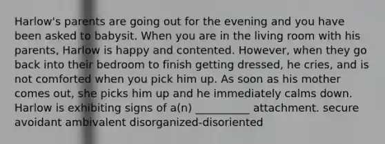 Harlow's parents are going out for the evening and you have been asked to babysit. When you are in the living room with his parents, Harlow is happy and contented. However, when they go back into their bedroom to finish getting dressed, he cries, and is not comforted when you pick him up. As soon as his mother comes out, she picks him up and he immediately calms down. Harlow is exhibiting signs of a(n) __________ attachment. secure avoidant ambivalent disorganized-disoriented