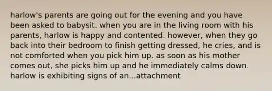 harlow's parents are going out for the evening and you have been asked to babysit. when you are in the living room with his parents, harlow is happy and contented. however, when they go back into their bedroom to finish getting dressed, he cries, and is not comforted when you pick him up. as soon as his mother comes out, she picks him up and he immediately calms down. harlow is exhibiting signs of an...attachment