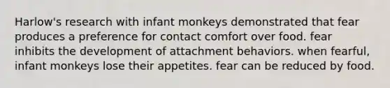 Harlow's research with infant monkeys demonstrated that fear produces a preference for contact comfort over food. fear inhibits the development of attachment behaviors. when fearful, infant monkeys lose their appetites. fear can be reduced by food.