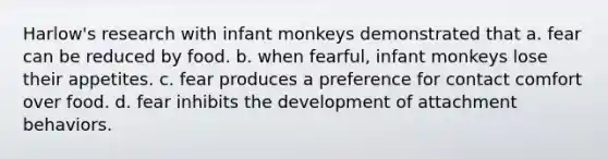 Harlow's research with infant monkeys demonstrated that a. fear can be reduced by food. b. when fearful, infant monkeys lose their appetites. c. fear produces a preference for contact comfort over food. d. fear inhibits the development of attachment behaviors.