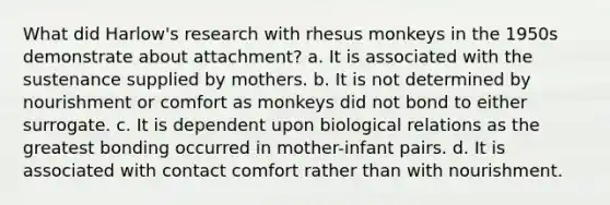 What did Harlow's research with rhesus monkeys in the 1950s demonstrate about attachment? a. It is associated with the sustenance supplied by mothers. b. It is not determined by nourishment or comfort as monkeys did not bond to either surrogate. c. It is dependent upon biological relations as the greatest bonding occurred in mother-infant pairs. d. It is associated with contact comfort rather than with nourishment.