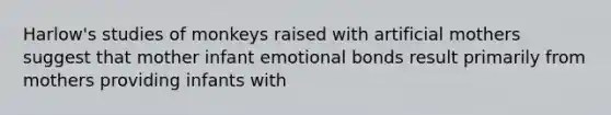 Harlow's studies of monkeys raised with artificial mothers suggest that mother infant emotional bonds result primarily from mothers providing infants with