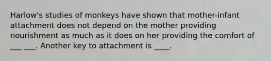 Harlow's studies of monkeys have shown that mother-infant attachment does not depend on the mother providing nourishment as much as it does on her providing the comfort of ___ ___. Another key to attachment is ____.