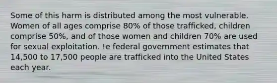 Some of this harm is distributed among the most vulnerable. Women of all ages comprise 80% of those trafficked, children comprise 50%, and of those women and children 70% are used for sexual exploitation. !e federal government estimates that 14,500 to 17,500 people are trafficked into the United States each year.