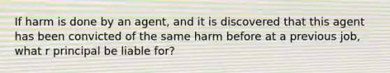 If harm is done by an agent, and it is discovered that this agent has been convicted of the same harm before at a previous job, what r principal be liable for?