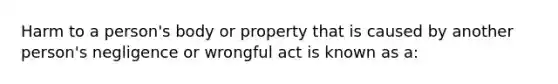 Harm to a person's body or property that is caused by another person's negligence or wrongful act is known as a: