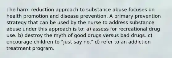 The harm reduction approach to substance abuse focuses on health promotion and disease prevention. A primary prevention strategy that can be used by the nurse to address substance abuse under this approach is to: a) assess for recreational drug use. b) destroy the myth of good drugs versus bad drugs. c) encourage children to "just say no." d) refer to an addiction treatment program.