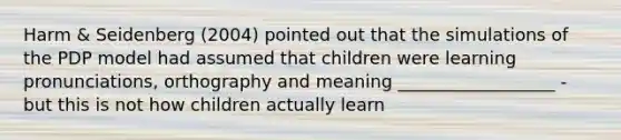 Harm & Seidenberg (2004) pointed out that the simulations of the PDP model had assumed that children were learning pronunciations, orthography and meaning __________________ - but this is not how children actually learn