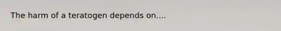 The harm of a teratogen depends on....