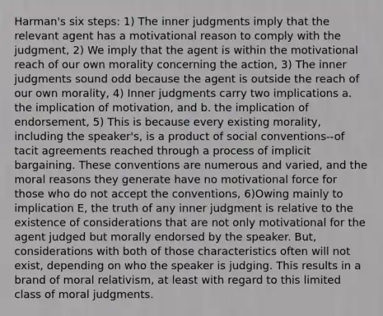 Harman's six steps: 1) The inner judgments imply that the relevant agent has a motivational reason to comply with the judgment, 2) We imply that the agent is within the motivational reach of our own morality concerning the action, 3) The inner judgments sound odd because the agent is outside the reach of our own morality, 4) Inner judgments carry two implications a. the implication of motivation, and b. the implication of endorsement, 5) This is because every existing morality, including the speaker's, is a product of social conventions--of tacit agreements reached through a process of implicit bargaining. These conventions are numerous and varied, and the moral reasons they generate have no motivational force for those who do not accept the conventions, 6)Owing mainly to implication E, the truth of any inner judgment is relative to the existence of considerations that are not only motivational for the agent judged but morally endorsed by the speaker. But, considerations with both of those characteristics often will not exist, depending on who the speaker is judging. This results in a brand of moral relativism, at least with regard to this limited class of moral judgments.