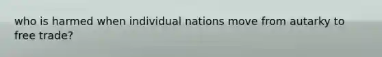 who is harmed when individual nations move from autarky to free​ trade?