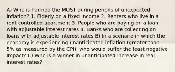 A) Who is harmed the MOST during periods of unexpected inflation? 1. Elderly on a fixed income 2. Renters who live in a rent controlled apartment 3. People who are paying on a loan with adjustable interest rates 4. Banks who are collecting on loans with adjustable interest rates B) In a scenario in which the economy is experiencing unanticipated inflation (<a href='https://www.questionai.com/knowledge/ktgHnBD4o3-greater-than' class='anchor-knowledge'>greater than</a> 5% as measured by the CPI), who would suffer the least negative impact? C) Who is a winner in unanticipated increase in real interest rates?