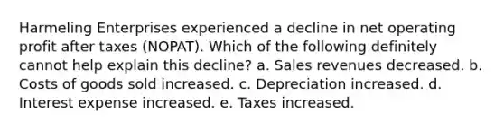 Harmeling Enterprises experienced a decline in net operating profit after taxes (NOPAT). Which of the following definitely cannot help explain this decline? a. Sales revenues decreased. b. Costs of goods sold increased. c. Depreciation increased. d. Interest expense increased. e. Taxes increased.