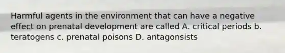 Harmful agents in the environment that can have a negative effect on prenatal development are called A. critical periods b. teratogens c. prenatal poisons D. antagonsists