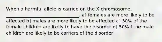 When a harmful allele is carried on the X chromosome, ________________________________. a] females are more likely to be affected b] males are more likely to be affected c] 50% of the female children are likely to have the disorder d] 50% f the male children are likely to be carriers of the disorder