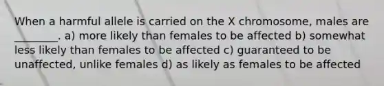 When a harmful allele is carried on the X chromosome, males are ________. a) more likely than females to be affected b) somewhat less likely than females to be affected c) guaranteed to be unaffected, unlike females d) as likely as females to be affected