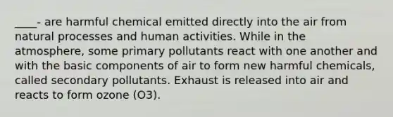 ____- are harmful chemical emitted directly into the air from natural processes and human activities. While in the atmosphere, some primary pollutants react with one another and with the basic components of air to form new harmful chemicals, called secondary pollutants. Exhaust is released into air and reacts to form ozone (O3).