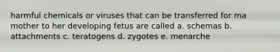 harmful chemicals or viruses that can be transferred for ma mother to her developing fetus are called a. schemas b. attachments c. teratogens d. zygotes e. menarche