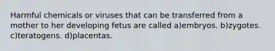 Harmful chemicals or viruses that can be transferred from a mother to her developing fetus are called a)embryos. b)zygotes. c)teratogens. d)placentas.