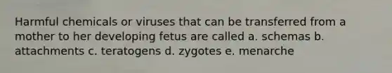 Harmful chemicals or viruses that can be transferred from a mother to her developing fetus are called a. schemas b. attachments c. teratogens d. zygotes e. menarche