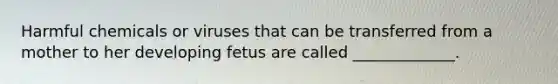 Harmful chemicals or viruses that can be transferred from a mother to her developing fetus are called _____________.