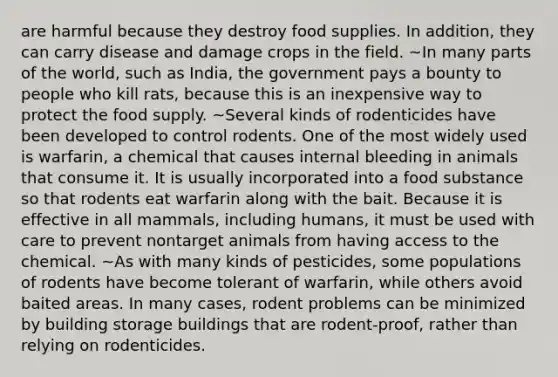 are harmful because they destroy food supplies. In addition, they can carry disease and damage crops in the field. ~In many parts of the world, such as India, the government pays a bounty to people who kill rats, because this is an inexpensive way to protect the food supply. ~Several kinds of rodenticides have been developed to control rodents. One of the most widely used is warfarin, a chemical that causes internal bleeding in animals that consume it. It is usually incorporated into a food substance so that rodents eat warfarin along with the bait. Because it is effective in all mammals, including humans, it must be used with care to prevent nontarget animals from having access to the chemical. ~As with many kinds of pesticides, some populations of rodents have become tolerant of warfarin, while others avoid baited areas. In many cases, rodent problems can be minimized by building storage buildings that are rodent-proof, rather than relying on rodenticides.