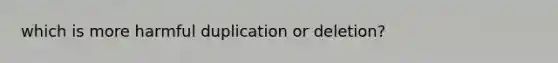 which is more harmful duplication or deletion?