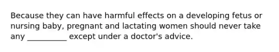 Because they can have harmful effects on a developing fetus or nursing baby, pregnant and lactating women should never take any __________ except under a doctor's advice.