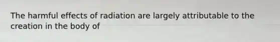 The harmful effects of radiation are largely attributable to the creation in the body of