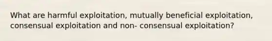 What are harmful exploitation, mutually beneficial exploitation, consensual exploitation and non- consensual exploitation?