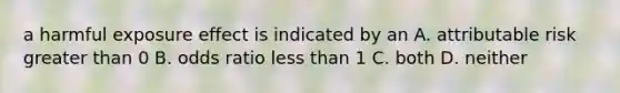 a harmful exposure effect is indicated by an A. attributable risk greater than 0 B. odds ratio less than 1 C. both D. neither