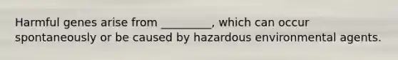 Harmful genes arise from _________, which can occur spontaneously or be caused by hazardous environmental agents.