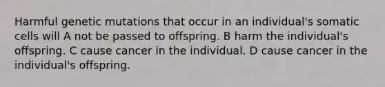 Harmful genetic mutations that occur in an individual's somatic cells will A not be passed to offspring. B harm the individual's offspring. C cause cancer in the individual. D cause cancer in the individual's offspring.