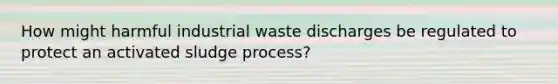 How might harmful industrial waste discharges be regulated to protect an activated sludge process?