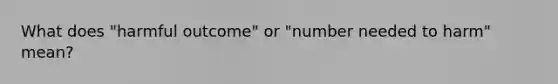 What does "harmful outcome" or "number needed to harm" mean?