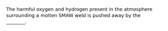 The harmful oxygen and hydrogen present in the atmosphere surrounding a molten SMAW weld is pushed away by the ________.